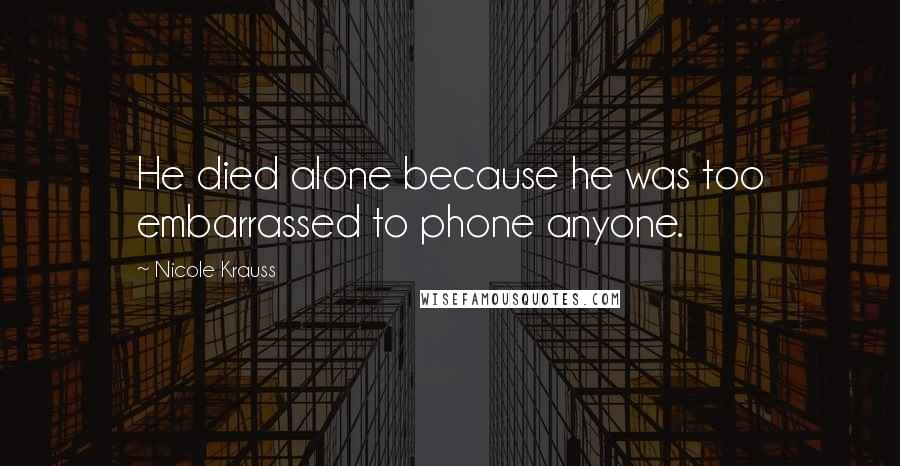 Nicole Krauss Quotes: He died alone because he was too embarrassed to phone anyone.