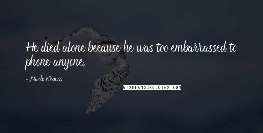 Nicole Krauss Quotes: He died alone because he was too embarrassed to phone anyone.