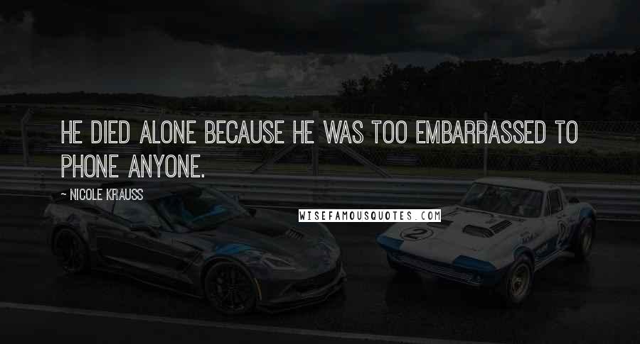 Nicole Krauss Quotes: He died alone because he was too embarrassed to phone anyone.