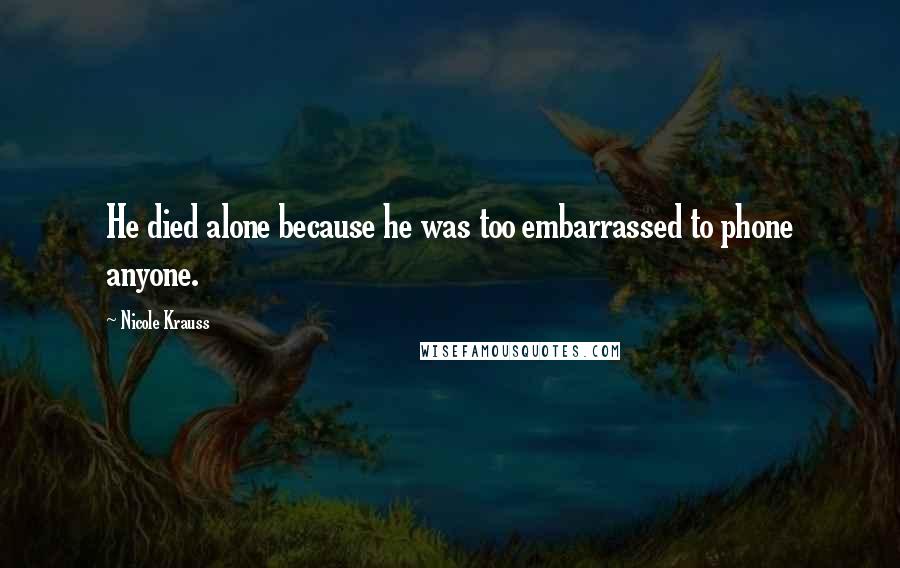 Nicole Krauss Quotes: He died alone because he was too embarrassed to phone anyone.