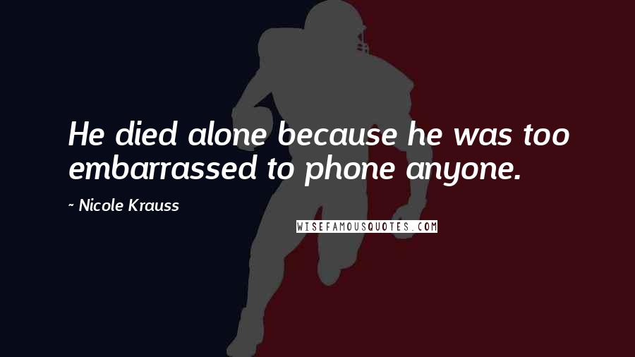 Nicole Krauss Quotes: He died alone because he was too embarrassed to phone anyone.