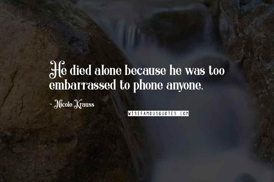 Nicole Krauss Quotes: He died alone because he was too embarrassed to phone anyone.