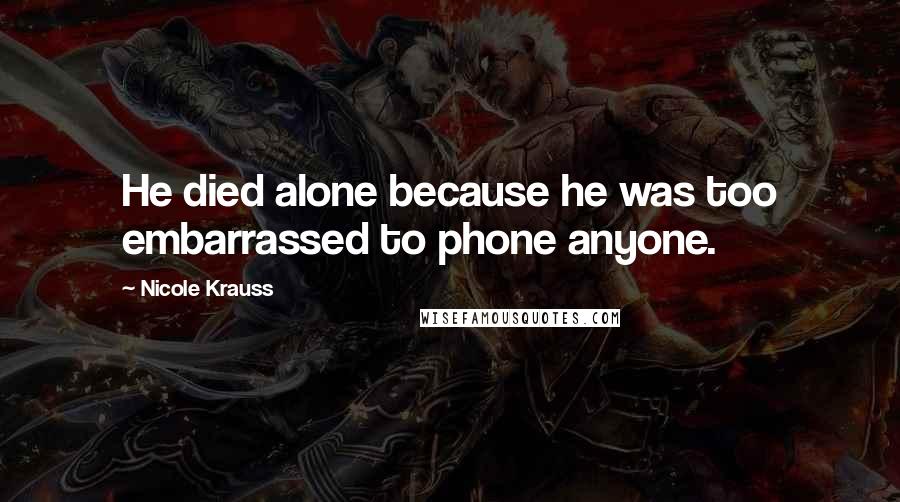 Nicole Krauss Quotes: He died alone because he was too embarrassed to phone anyone.