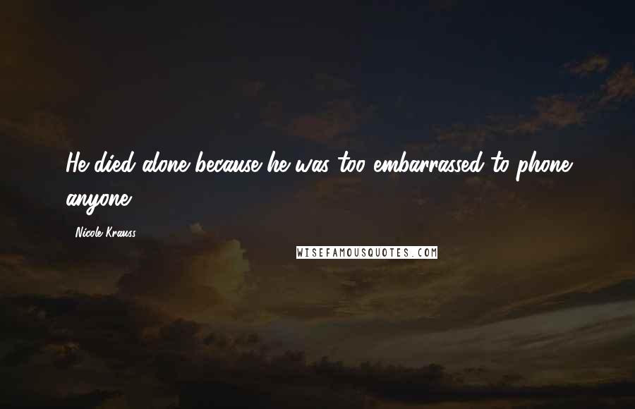 Nicole Krauss Quotes: He died alone because he was too embarrassed to phone anyone.