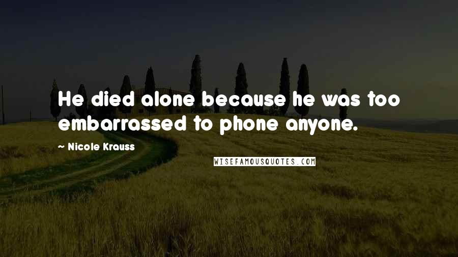 Nicole Krauss Quotes: He died alone because he was too embarrassed to phone anyone.