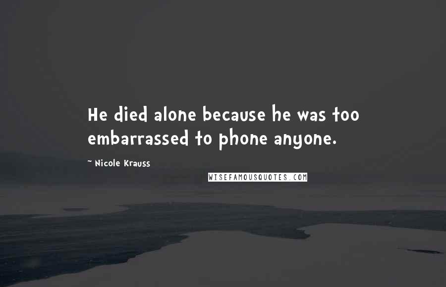 Nicole Krauss Quotes: He died alone because he was too embarrassed to phone anyone.