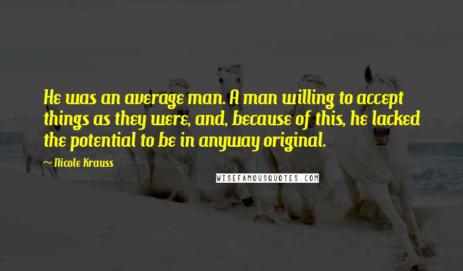 Nicole Krauss Quotes: He was an average man. A man willing to accept things as they were, and, because of this, he lacked the potential to be in anyway original.