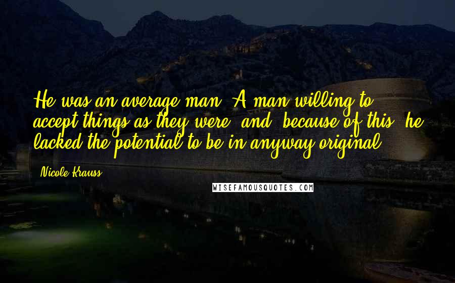Nicole Krauss Quotes: He was an average man. A man willing to accept things as they were, and, because of this, he lacked the potential to be in anyway original.