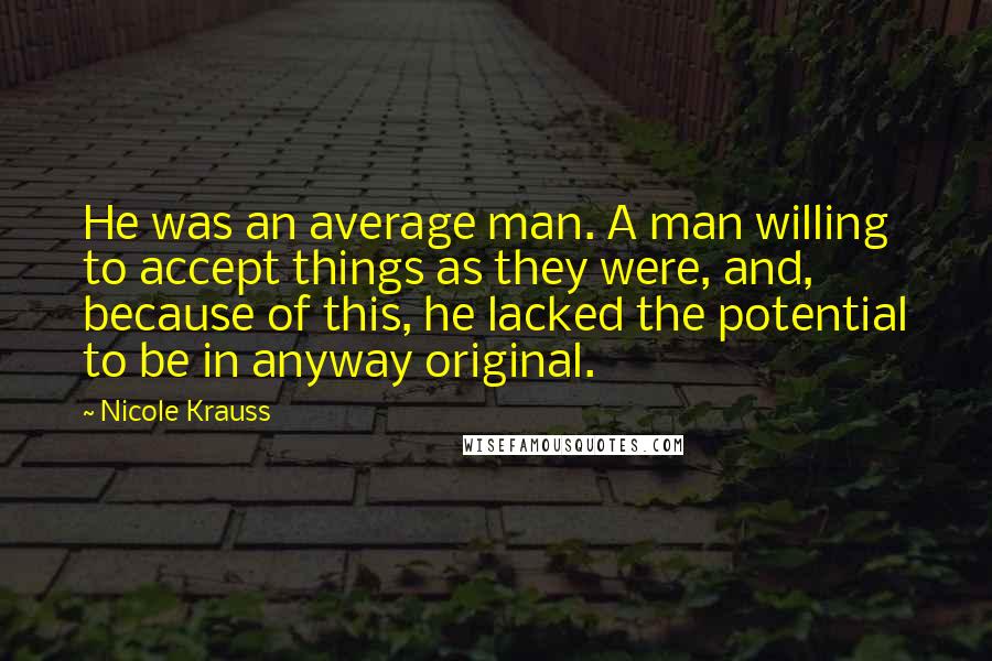 Nicole Krauss Quotes: He was an average man. A man willing to accept things as they were, and, because of this, he lacked the potential to be in anyway original.