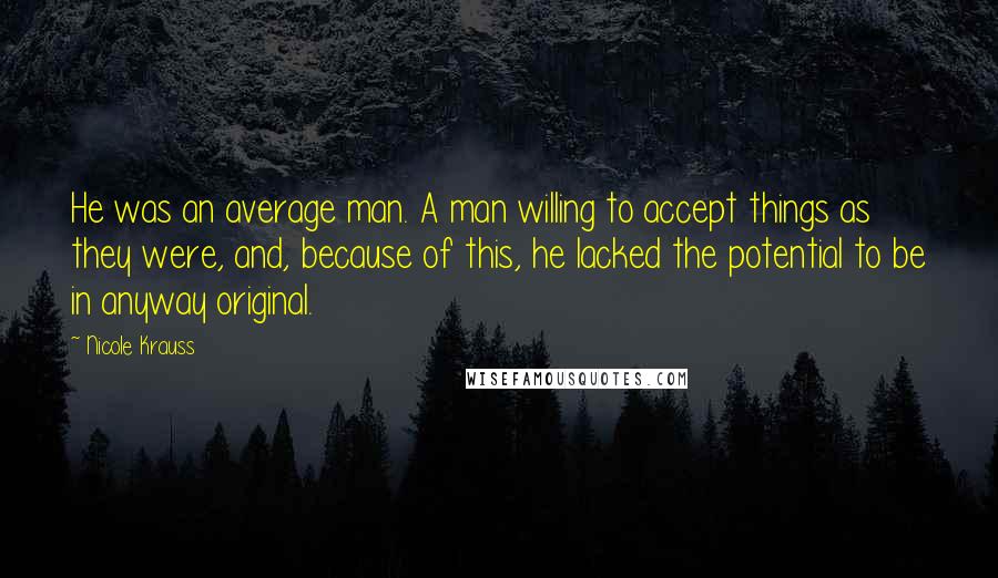 Nicole Krauss Quotes: He was an average man. A man willing to accept things as they were, and, because of this, he lacked the potential to be in anyway original.