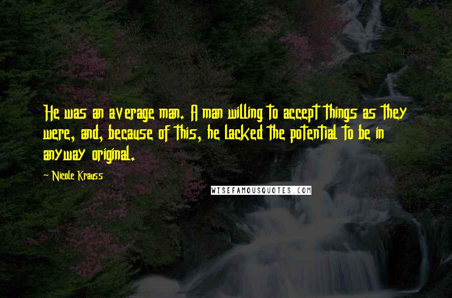 Nicole Krauss Quotes: He was an average man. A man willing to accept things as they were, and, because of this, he lacked the potential to be in anyway original.