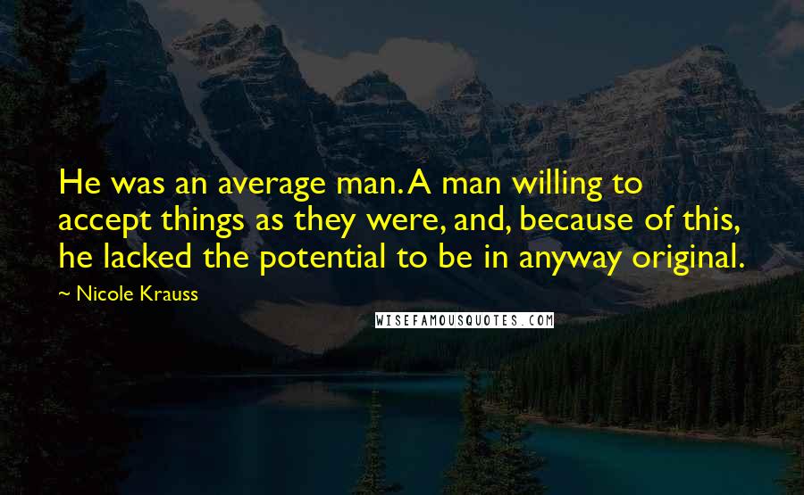 Nicole Krauss Quotes: He was an average man. A man willing to accept things as they were, and, because of this, he lacked the potential to be in anyway original.
