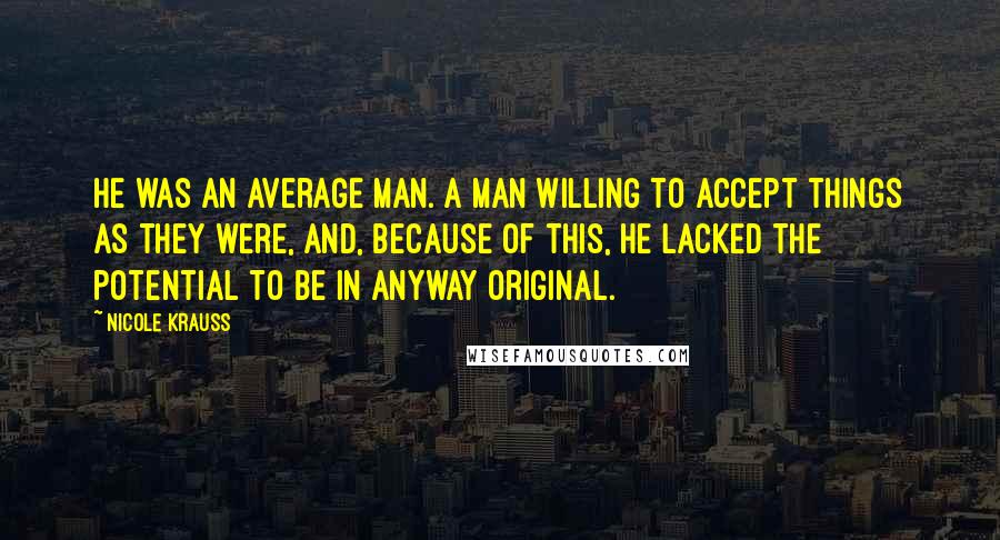 Nicole Krauss Quotes: He was an average man. A man willing to accept things as they were, and, because of this, he lacked the potential to be in anyway original.