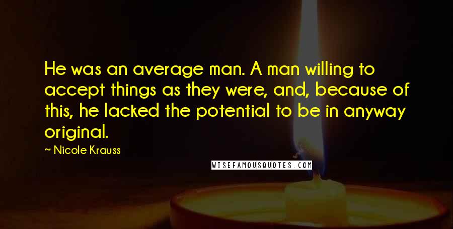 Nicole Krauss Quotes: He was an average man. A man willing to accept things as they were, and, because of this, he lacked the potential to be in anyway original.