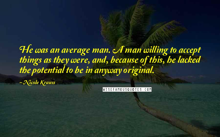 Nicole Krauss Quotes: He was an average man. A man willing to accept things as they were, and, because of this, he lacked the potential to be in anyway original.