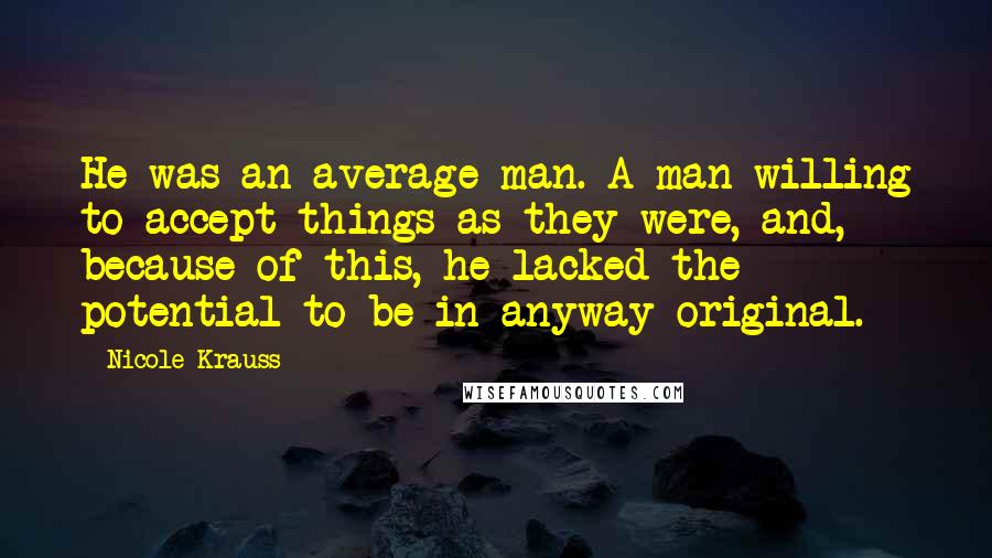 Nicole Krauss Quotes: He was an average man. A man willing to accept things as they were, and, because of this, he lacked the potential to be in anyway original.