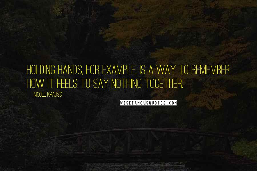 Nicole Krauss Quotes: Holding hands, for example, is a way to remember how it feels to say nothing together.