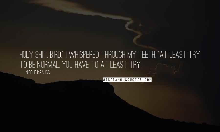 Nicole Krauss Quotes: Holy shit, Bird," I whispered through my teeth. "At least try to be normal. You have to at least try.