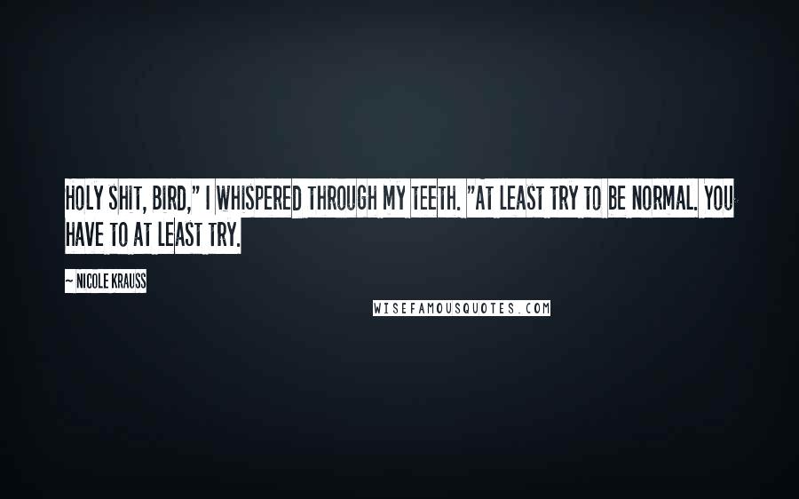 Nicole Krauss Quotes: Holy shit, Bird," I whispered through my teeth. "At least try to be normal. You have to at least try.