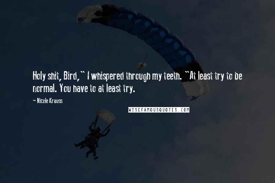 Nicole Krauss Quotes: Holy shit, Bird," I whispered through my teeth. "At least try to be normal. You have to at least try.