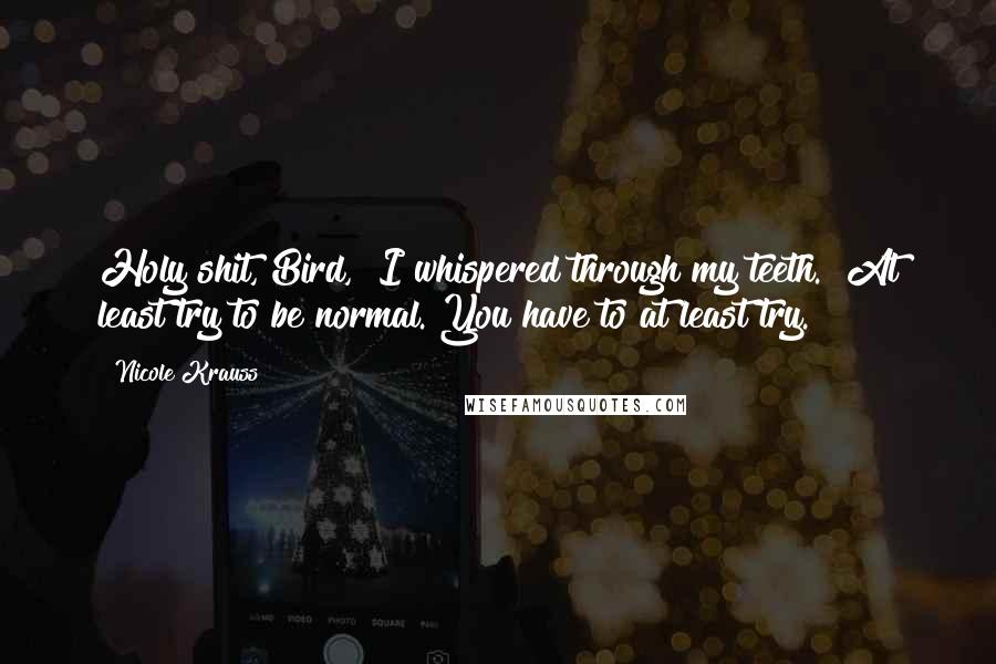 Nicole Krauss Quotes: Holy shit, Bird," I whispered through my teeth. "At least try to be normal. You have to at least try.