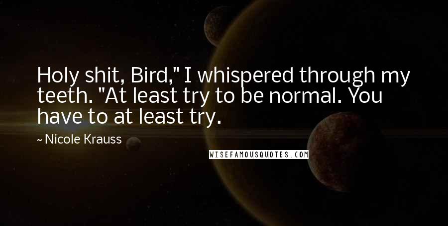 Nicole Krauss Quotes: Holy shit, Bird," I whispered through my teeth. "At least try to be normal. You have to at least try.