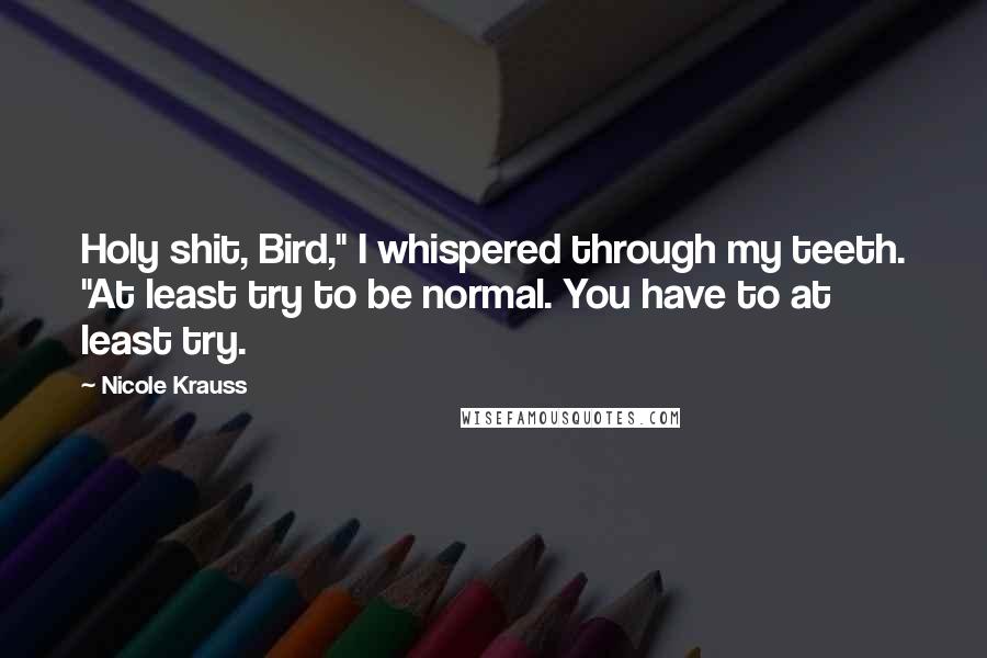 Nicole Krauss Quotes: Holy shit, Bird," I whispered through my teeth. "At least try to be normal. You have to at least try.