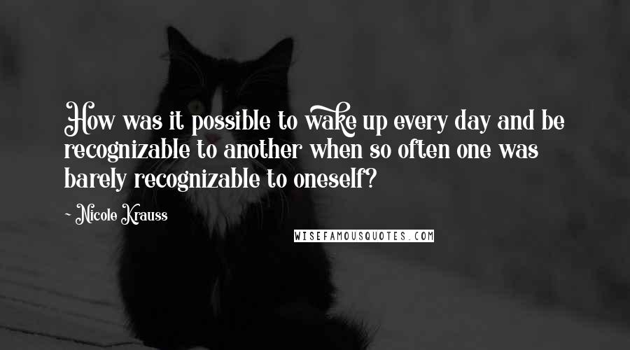 Nicole Krauss Quotes: How was it possible to wake up every day and be recognizable to another when so often one was barely recognizable to oneself?