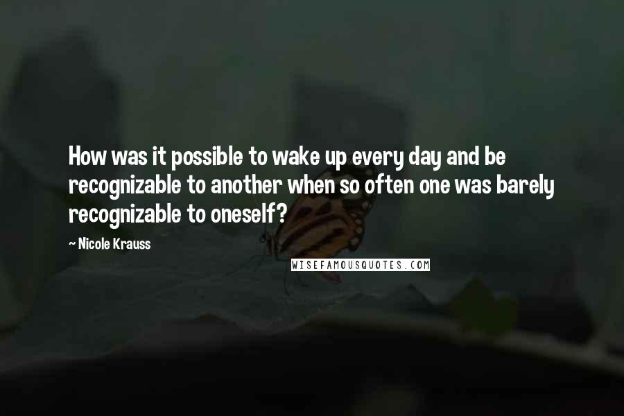 Nicole Krauss Quotes: How was it possible to wake up every day and be recognizable to another when so often one was barely recognizable to oneself?