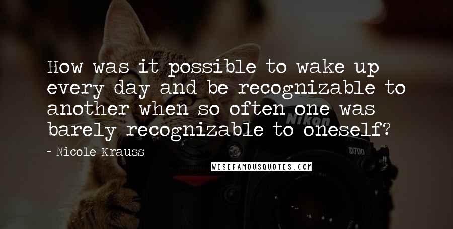 Nicole Krauss Quotes: How was it possible to wake up every day and be recognizable to another when so often one was barely recognizable to oneself?