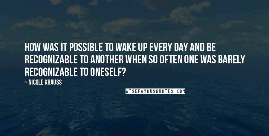 Nicole Krauss Quotes: How was it possible to wake up every day and be recognizable to another when so often one was barely recognizable to oneself?