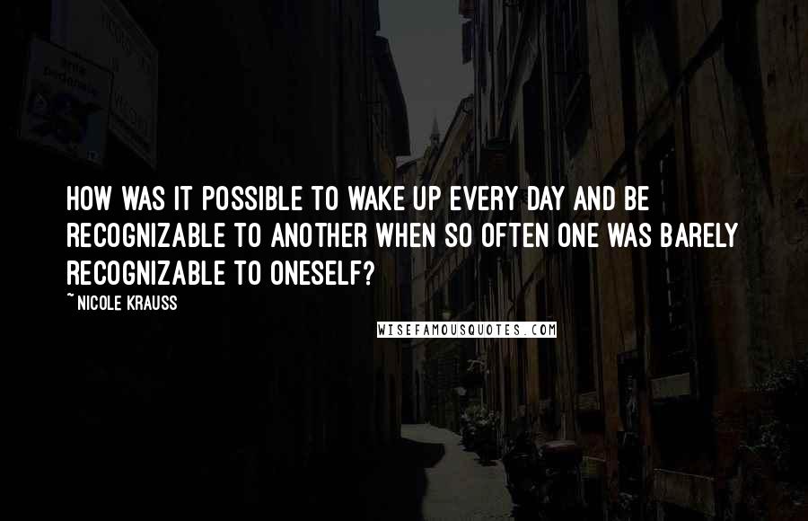 Nicole Krauss Quotes: How was it possible to wake up every day and be recognizable to another when so often one was barely recognizable to oneself?