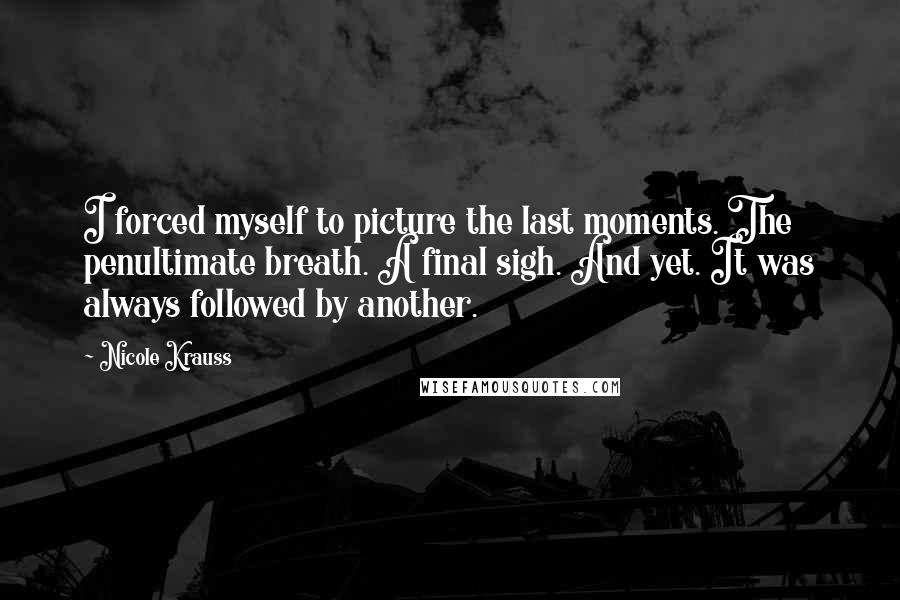 Nicole Krauss Quotes: I forced myself to picture the last moments. The penultimate breath. A final sigh. And yet. It was always followed by another.