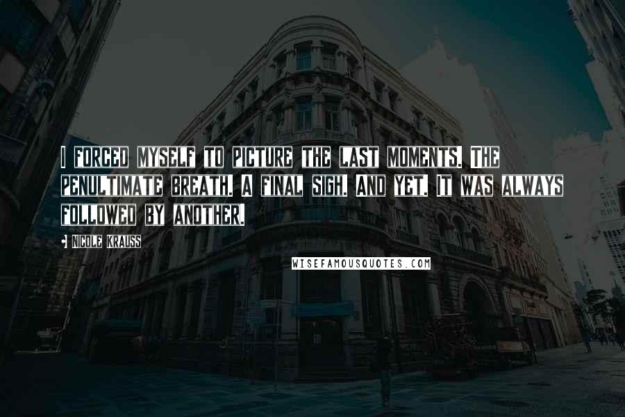 Nicole Krauss Quotes: I forced myself to picture the last moments. The penultimate breath. A final sigh. And yet. It was always followed by another.