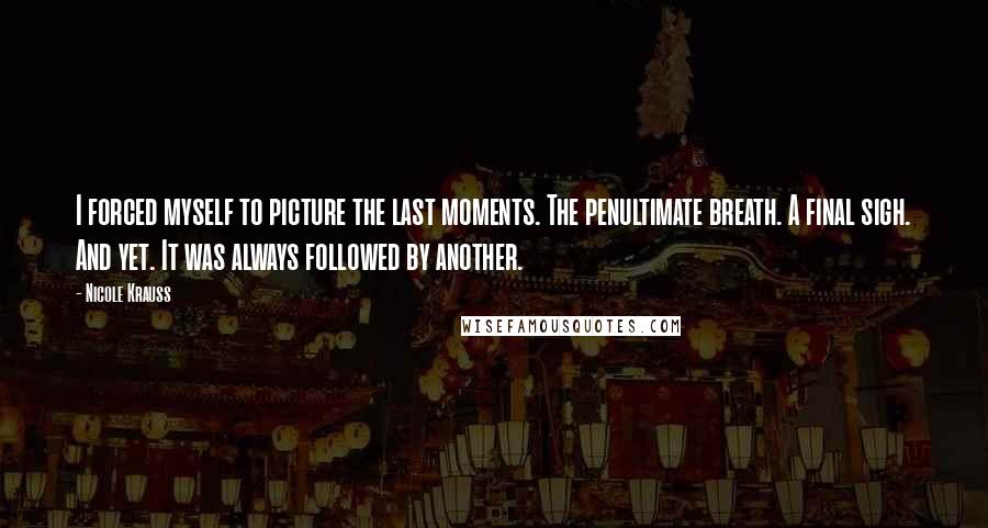 Nicole Krauss Quotes: I forced myself to picture the last moments. The penultimate breath. A final sigh. And yet. It was always followed by another.