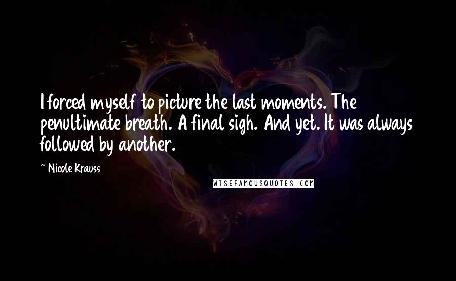 Nicole Krauss Quotes: I forced myself to picture the last moments. The penultimate breath. A final sigh. And yet. It was always followed by another.