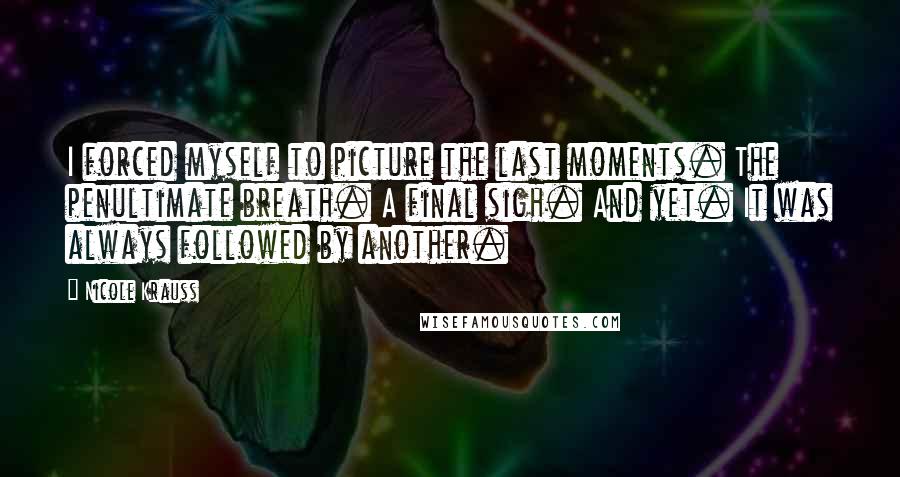 Nicole Krauss Quotes: I forced myself to picture the last moments. The penultimate breath. A final sigh. And yet. It was always followed by another.