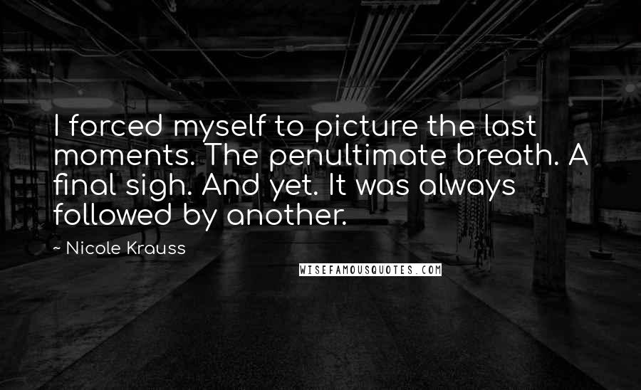 Nicole Krauss Quotes: I forced myself to picture the last moments. The penultimate breath. A final sigh. And yet. It was always followed by another.