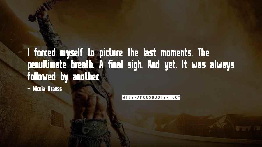 Nicole Krauss Quotes: I forced myself to picture the last moments. The penultimate breath. A final sigh. And yet. It was always followed by another.