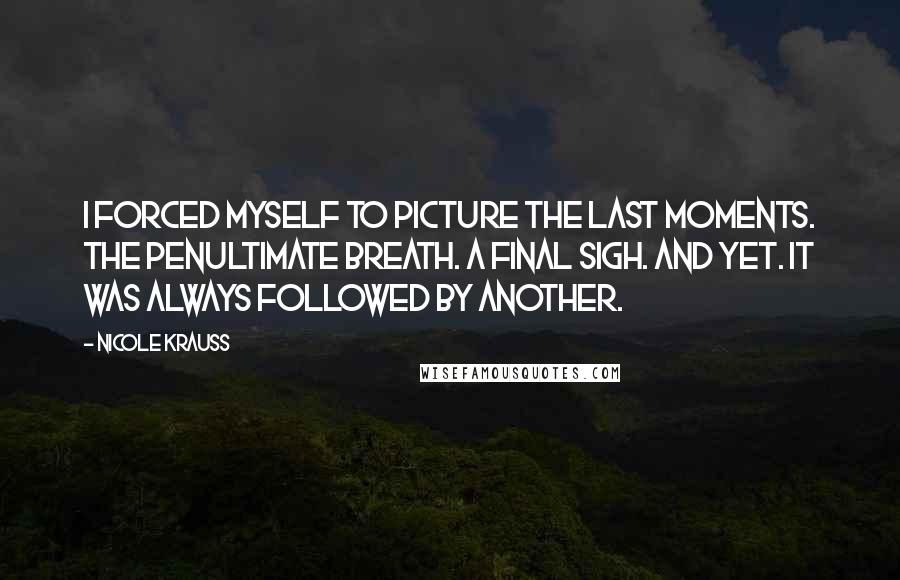 Nicole Krauss Quotes: I forced myself to picture the last moments. The penultimate breath. A final sigh. And yet. It was always followed by another.