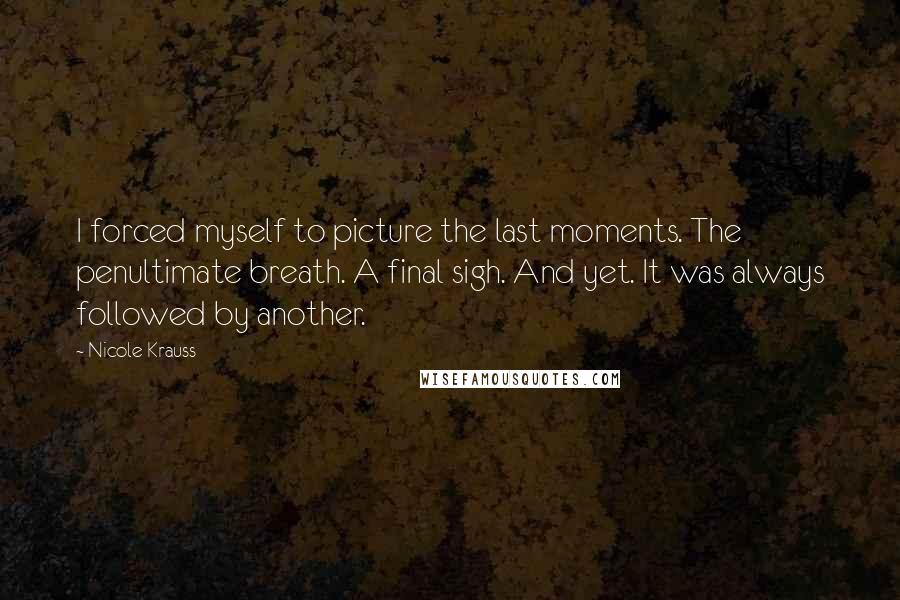 Nicole Krauss Quotes: I forced myself to picture the last moments. The penultimate breath. A final sigh. And yet. It was always followed by another.