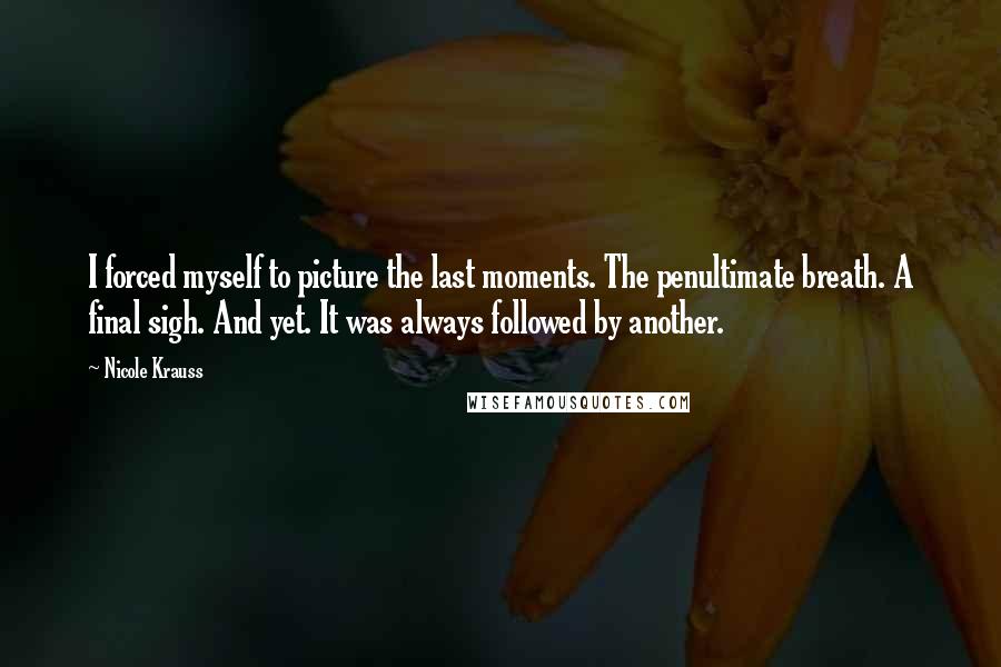 Nicole Krauss Quotes: I forced myself to picture the last moments. The penultimate breath. A final sigh. And yet. It was always followed by another.