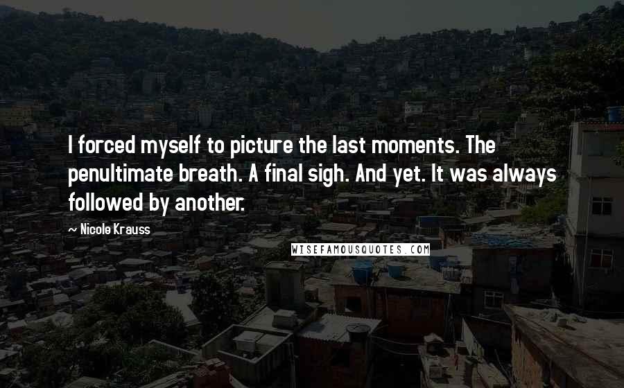 Nicole Krauss Quotes: I forced myself to picture the last moments. The penultimate breath. A final sigh. And yet. It was always followed by another.