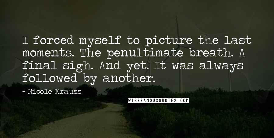 Nicole Krauss Quotes: I forced myself to picture the last moments. The penultimate breath. A final sigh. And yet. It was always followed by another.