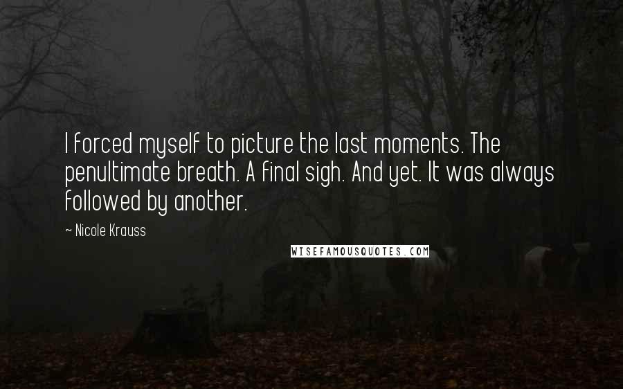 Nicole Krauss Quotes: I forced myself to picture the last moments. The penultimate breath. A final sigh. And yet. It was always followed by another.