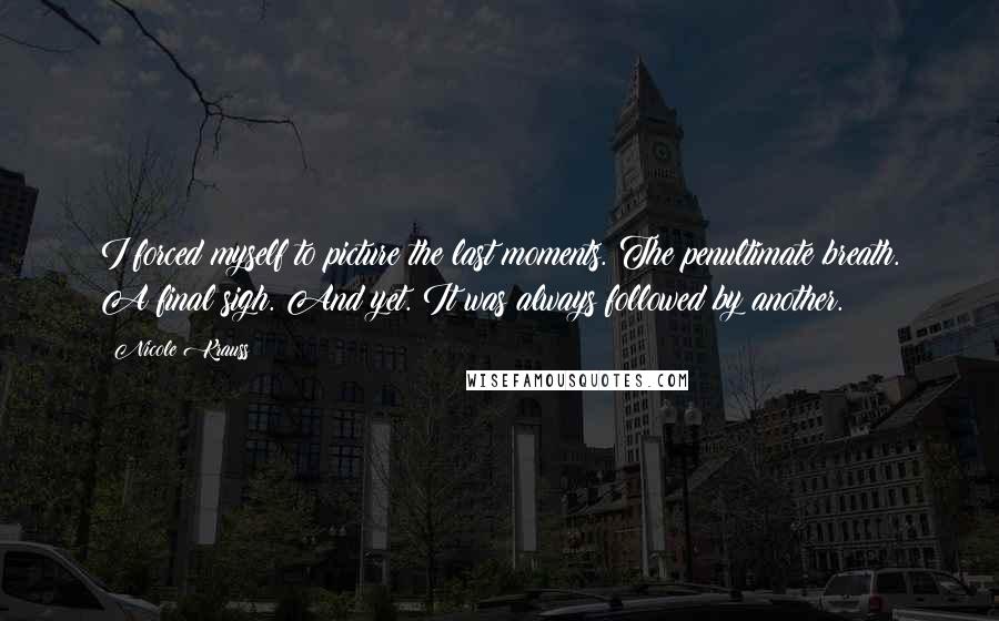 Nicole Krauss Quotes: I forced myself to picture the last moments. The penultimate breath. A final sigh. And yet. It was always followed by another.