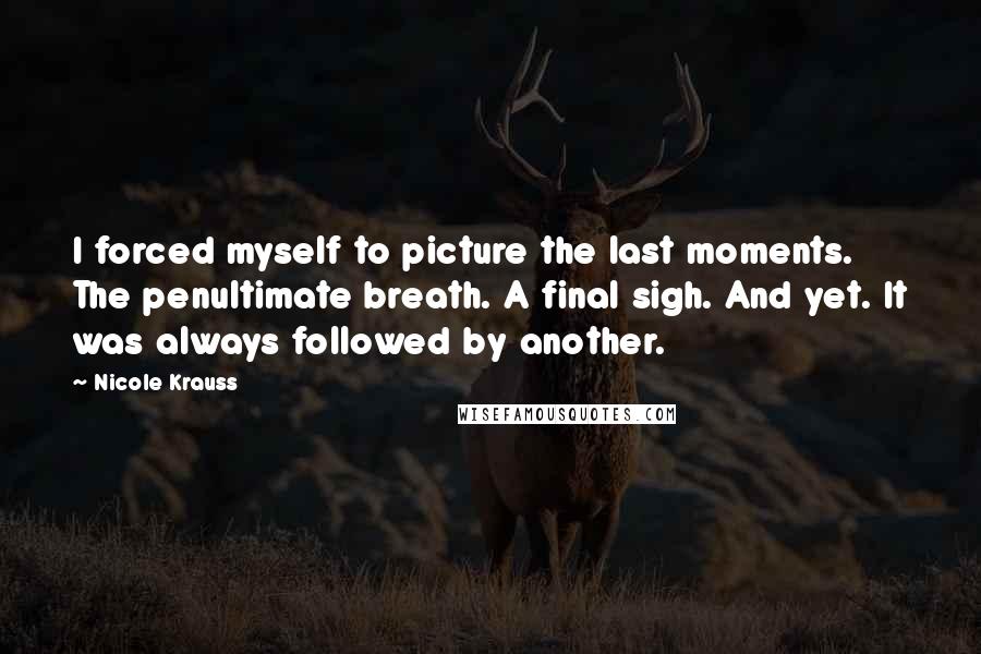 Nicole Krauss Quotes: I forced myself to picture the last moments. The penultimate breath. A final sigh. And yet. It was always followed by another.