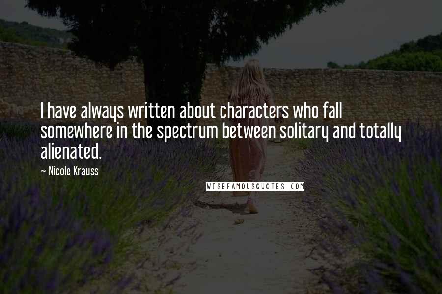 Nicole Krauss Quotes: I have always written about characters who fall somewhere in the spectrum between solitary and totally alienated.