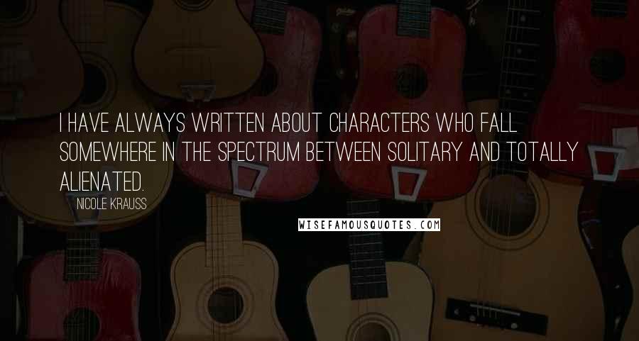 Nicole Krauss Quotes: I have always written about characters who fall somewhere in the spectrum between solitary and totally alienated.
