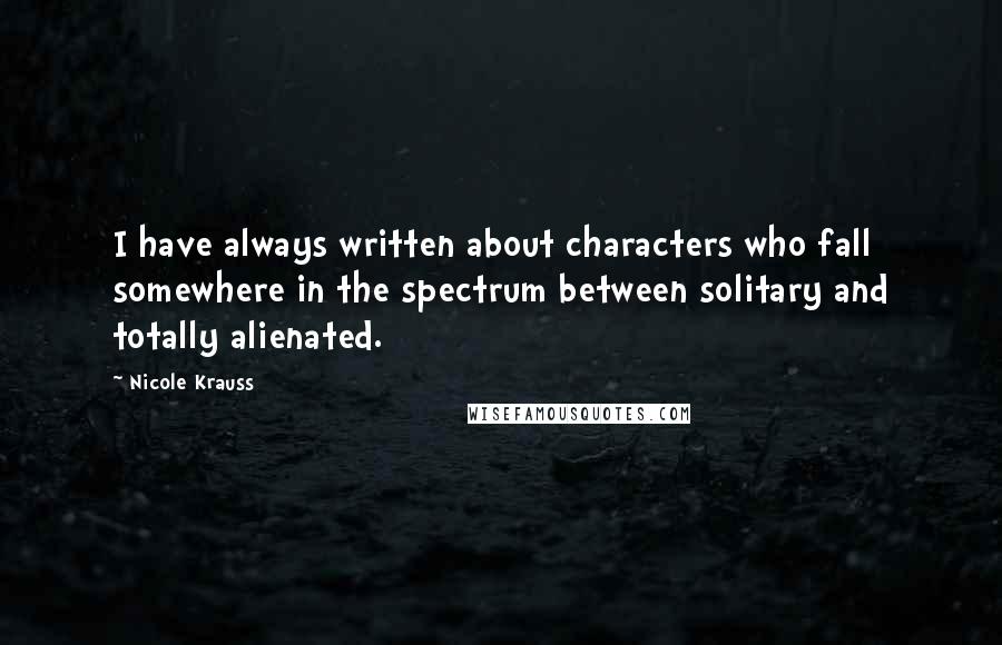 Nicole Krauss Quotes: I have always written about characters who fall somewhere in the spectrum between solitary and totally alienated.